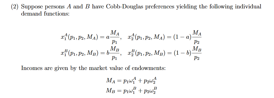 (2) Suppose persons A and B have Cobb-Douglas preferences yielding the following individual
demand functions:
МА
of (P1, P2, MA) :
МА
x (P1, P2, MA) = (1 a)
= a
Pi
P2
MB
= b
Pi
MB
(P1, P2, MB) = (1 – )
xf (P1, P2, MB)
P2
Incomes are given by the market value of endowments:
MA = P1wf + Pzw
MB = P1wf + P2w
B
