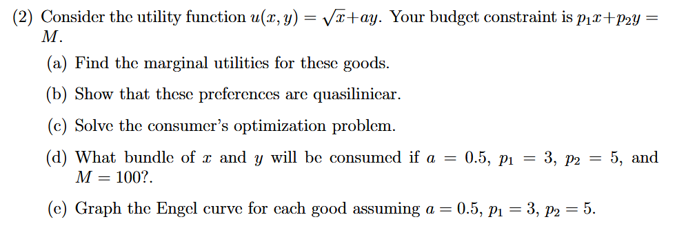 (2) Consider the utility function u(x, y) = Vx+ay. Your budget constraint is P1x+p2y =
М.
(a) Find the marginal utilities for these goods.
(b) Show that these preferences are quasilinicar.
(c) Solve the consumer's optimization problem.
