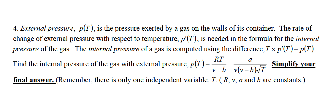 4. External pressure, p(T), is the pressure exerted by a gas on the walls of its container. The rate of
change of external pressure with respect to temperature, p'(T), is needed in the formula for the internal
pressure of the gas. The internal pressure of a gas is computed using the difference, T x p'(T)– p(T).
RT
Find the internal pressure of the gas with external pressure, p(T)=
a
Simplify your
v-b v(v- b)T
final answer. (Remember, there is only one independent variable, T. ( R, v, a and b are constants.)
