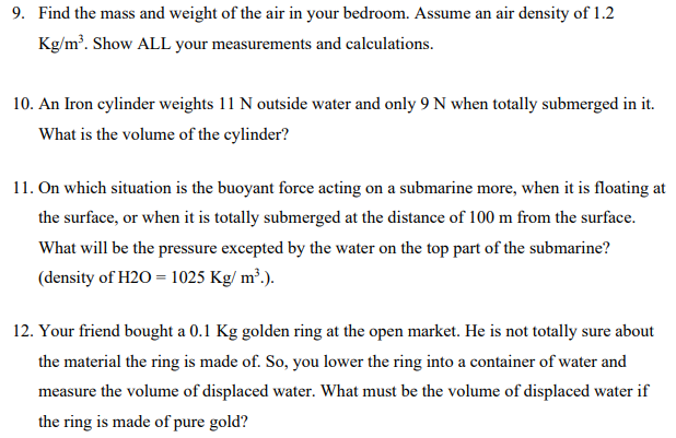 9. Find the mass and weight of the air in your bedroom. Assume an air density of 1.2
Kg/m³. Show ALL your measurements and calculations.
10. An Iron cylinder weights 11 N outside water and only 9 N when totally submerged in it.
What is the volume of the cylinder?
11. On which situation is the buoyant force acting on a submarine more, when it is floating at
the surface, or when it is totally submerged at the distance of 100 m from the surface.
What will be the pressure excepted by the water on the top part of the submarine?
(density of H2O = 1025 Kg/m³.).
12. Your friend bought a 0.1 Kg golden ring at the open market. He is not totally sure about
the material the ring is made of. So, you lower the ring into a container of water and
measure the volume of displaced water. What must be the volume of displaced water if
the ring is made of pure gold?