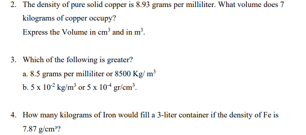 2. The density of pure solid copper is 8.93 grams per milliliter. What volume does 7
kilograms of copper occupy?
Express the Volume in cm³ and in m³.
3. Which of the following is greater?
a. 8.5 grams per milliliter or 8500 Kg/m³
b. 5 x 10-² kg/m³ or 5 x 104 gr/cm³.
4. How many kilograms of Iron would fill a 3-liter container if the density of Fe is
7.87 g/cm³?