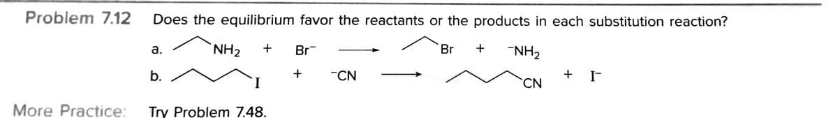 Problem 7.12
Does the equilibrium favor the reactants or the products in each substitution reaction?
NH2
Br
Br
"NH2
а.
b.
"CN
+ IF
CN
More Practice:
Try Problem 7.48.
