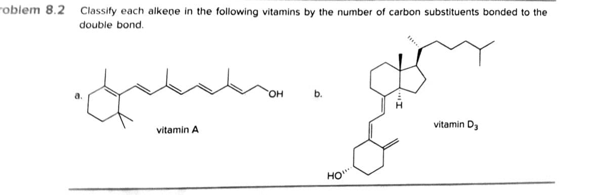 roblem 8.2
Classify each alkeņe in the following vitamins by the number of carbon substituents bonded to the
double bond.
a.
но,
vitamin A
vitamin D3
HO
b.
