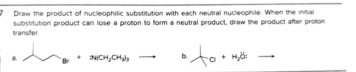 Draw the product of nucleophilic substitution with each neutral nucleophile. When the initial
substitution product can lose a proton to form a neutral product, draw the product after proton
transfer.
to
+ :N(CH2CH3)3
b.
Hö:
a.
Br
CI
