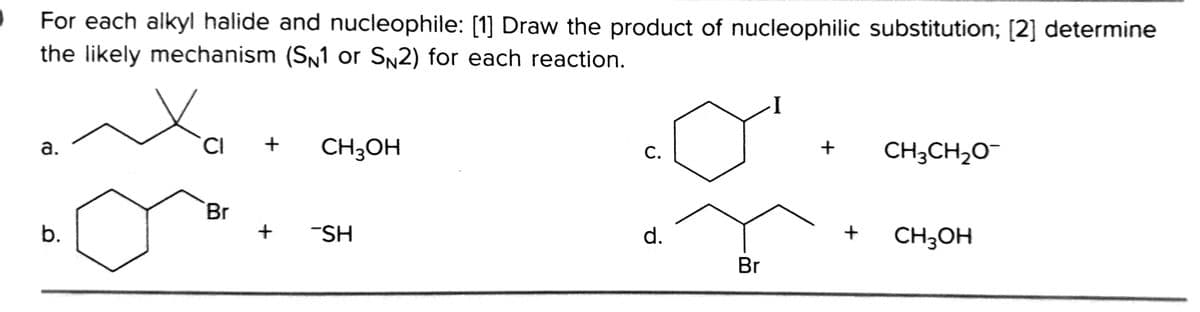 For each alkyl halide and nucleophile: [1] Draw the product of nucleophilic substitution; [2] determine
the likely mechanism (SN1 or SN2) for each reaction.
CI
CH3OH
CH3CH20¯
a.
С.
Br
b.
-SH
d.
CH3OH
Br
