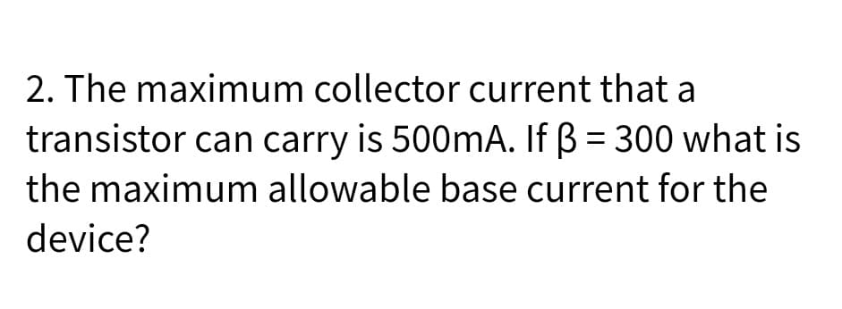2. The maximum collector current that a
transistor can carry is 500mA. If B = 300 what is
%3D
the maximum allowable base current for the
device?
