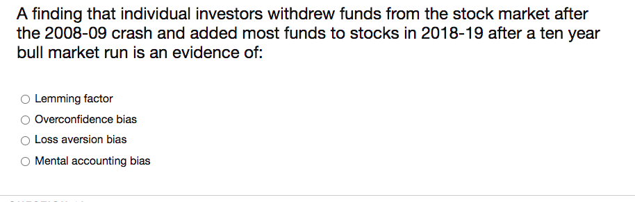 A finding that individual investors withdrew funds from the stock market after
the 2008-09 crash and added most funds to stocks in 2018-19 after a ten year
bull market run is an evidence of:
Lemming factor
Overconfidence bias
Loss aversion bias
O Mental accounting bias
