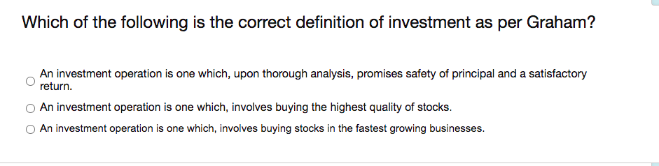 Which of the following is the correct definition of investment as per Graham?
An investment operation is one which, upon thorough analysis, promises safety of principal and a satisfactory
return.
An investment operation is one which, involves buying the highest quality of stocks.
An investment operation is one which, involves buying stocks in the fastest growing businesses.
