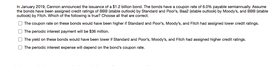 In January 2019, Cannon announced the issuance of a $1.2 billion bond. The bonds have a coupon rate of 6.0% payable semiannually. Assume
the bonds have been assigned credit ratings of BBB (stable outlook) by Standard and Poor's, Baa2 (stable outlook) by Moody's, and BBB (stable
outlook) by Fitch. Which of the following is true? Choose all that are correct.
The coupon rate on these bonds would have been higher if Standard and Poor's, Moody's, and Fitch had assigned lower credit ratings.
The periodic interest payment will be $36 million.
The yield on these bonds would have been lower if Standard and Poor's, Moody's, and Fitch had assigned higher credit ratings.
The periodic interest expense will depend on the bond's coupon rate.
