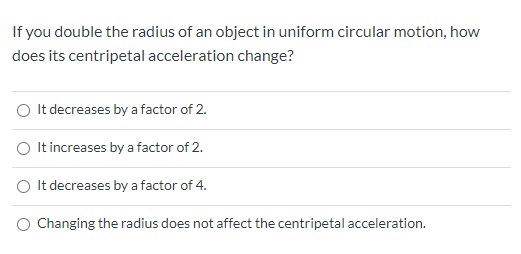 If you double the radius of an object in uniform circular motion, how
does its centripetal acceleration change?
O It decreases by a factor of 2.
O It increases by a factor of 2.
O It decreases by a factor of 4.
O Changing the radius does not affect the centripetal acceleration.

