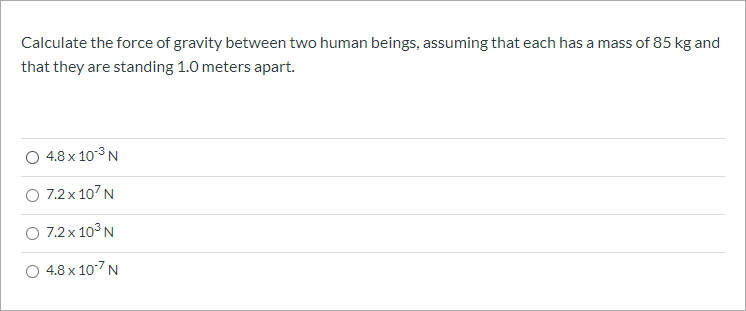 Calculate the force of gravity between two human beings, assuming that each has a mass of 85 kg and
that they are standing 1.0 meters apart.
4.8 x 103 N
O 7.2x 107N
O 7.2x 103 N
4.8 x 107 N
