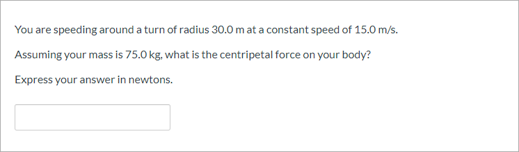 You are speeding around a turn of radius 30.0 m at a constant speed of 15.0 m/s.
Assuming your mass is 75.0 kg. what is the centripetal force on your body?
Express your answer in newtons.
