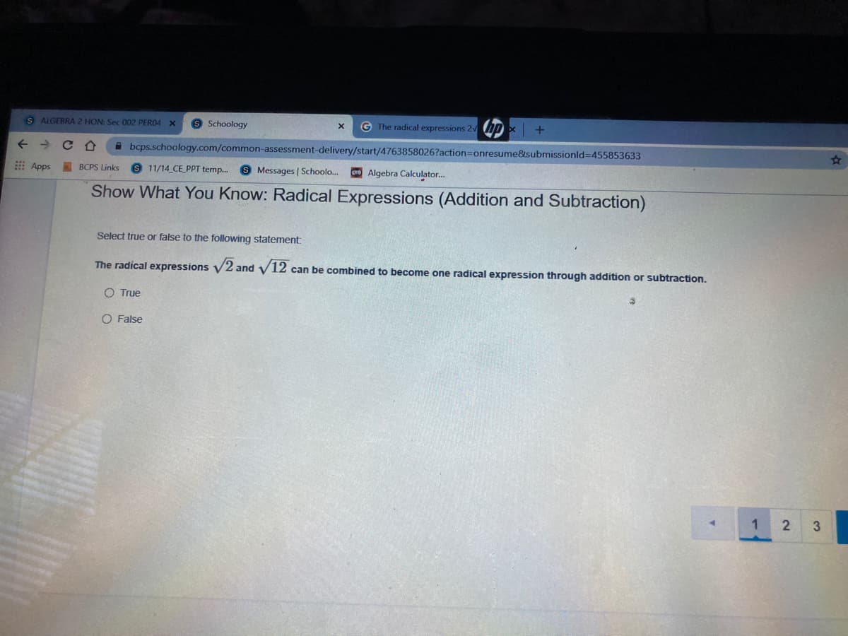 S ALGEBRA 2 HON: Sec 002 PERO4 X
9 Schoology
G The radical expressions 2
A bcps.schoology.com/common-assessment-delivery/start/4763858026?action=Donresume&submissionld=D455853633
23
E Apps BCPS Links
S 11/14 CE_PPT temp.
S Messages | Schoolo.
Algebra Calculator.
Show What You Know: Radical Expressions (Addition and Subtraction)
Select true or false to the following statement:
The radical expressions V2 and V12 can be combined to become one radical expression through addition or subtraction.
O True
O False
1
2
3
