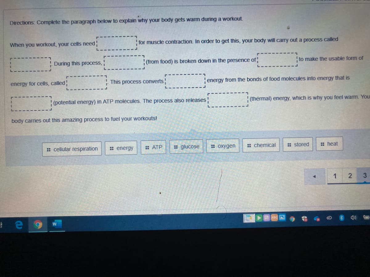 Directions: Complete the paragraph below to explain why your body gets warm during a workout
When you workout, your cells need
!for muscle contraction. In order to get this, your body will carry out a process called
During this process,
!(from food) is broken down in the presence of
to make the usable form of
energy for cells, called!
This process converts
!energy from the bonds of food molecules into energy that is
(potential energy) in ATP molėcules. The process also releases
(thermal) energy, which is why you feel warm. You
body carries out this amazing process to fuel your workouts!
: cellular respiration
: energy
: ATP
: glucose
: oxygen
: chemical
: stored
: heat
1
3.
A ABC S
21
