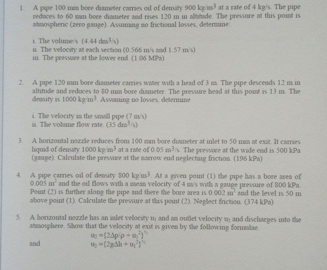 1.
A pipe 100 mm bore diameter carries oil of density 900 kg/m³ at a rate of 4 kg/s. The pipe
reduces to 60 mm bore diameter and rises 120 m in altitude. The pressure at this point is
atmospheric (zero gauge). Assuming no frictional losses, determine:
i. The volume/s (4.44 dm³/s)
11. The velocity at each section (0.566 m/s and 1.57 m/s)
1. The pressure at the lower end (1.06 MPa)
2.
A pipe 120 mm bore diameter carries water with a head of 3 m. The pipe descends 12 m in
altitude and reduces to 80 mm bore diameter. The pressure head at this point is 13 m. The
density is 1000 kg/m³. Assuming no losses, determine
i. The velocity in the small pipe (7 m/s)
ii. The volume flow rate. (35 dm³/s)
3.
A horizontal nozzle reduces from 100 mm bore diameter at inlet to 50 mm at exit. It carries
liquid of density 1000 kg/m³ at a rate of 0.05 m³/s. The pressure at the wide end is 500 kPa
(gauge). Calculate the pressure at the narrow end neglecting friction (196 kPa)
4.
A pipe carries oil of density 800 kg/m3. At a given point (1) the pipe has a bore area of
0.005 m and the oil flows with a mean velocity of 4 m/s with a gauge pressure of 800 kPa.
Point (2) is further along the pipe and there the bore area is 0.002 m² and the level is 50 m
above point (1). Calculate the pressure at this point (2). Neglect friction (374 kPa)
5.
A horizontal nozzle has an inlet velocity up and an outlet velocity u₂ and discharges into the
atmosphere. Show that the velocity at exit is given by the following formulae.
U₂ = {24p/p+u²}"
and
U₂ = {2g4h+u₂²)*