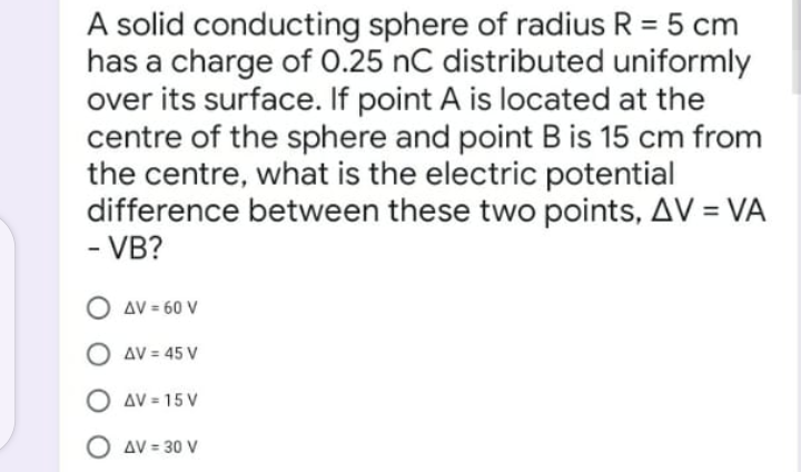 A solid conducting sphere of radius R = 5 cm
has a charge of 0.25 nC distributed uniformly
over its surface. If point A is located at the
centre of the sphere and point B is 15 cm from
the centre, what is the electric potential
difference between these two points, AV = VA
- VB?
AV = 60 V
AV = 45 V
O av = 15 V
O AV = 30 V

