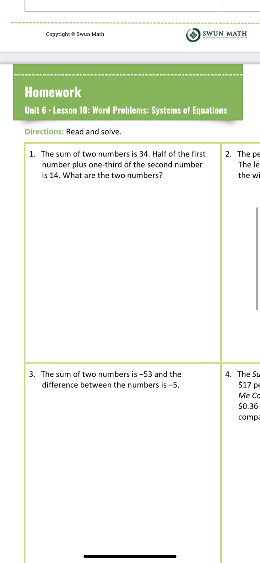 Copyright © Swun Math
O SWUN MATH
DEVLOPING MATH MINDS FOs TOMORROW
Homework
Unit 6 · Lesson 10: Word Problems: Systems of Equations
Directions: Read and solve.
1. The sum of two numbers is 34. Half of the first
2. The pe
number plus one-third of the second number
is 14. What are the two numbers?
The le
the wi
4. The Su
$17 pe
Ме Со
$0.36
3. The sum of two numbers is -53 and the
difference between the numbers is -5.
compa
