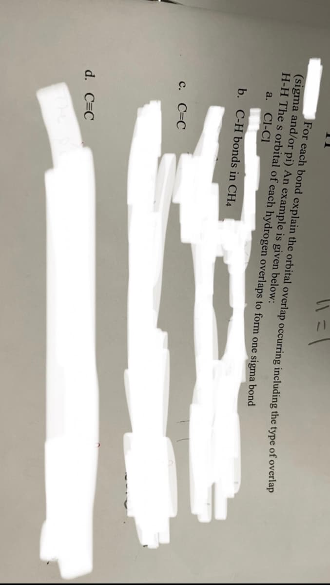For each bond explain the orbital overlap occurring including the type of overlap
(sigma and/or pi) An example is given below:
H-H The s orbital of each hydrogen overlaps to form one sigma bond
a.
Cl-Cl
b. C-H bonds in CH4
с. С-С
d. C=C
