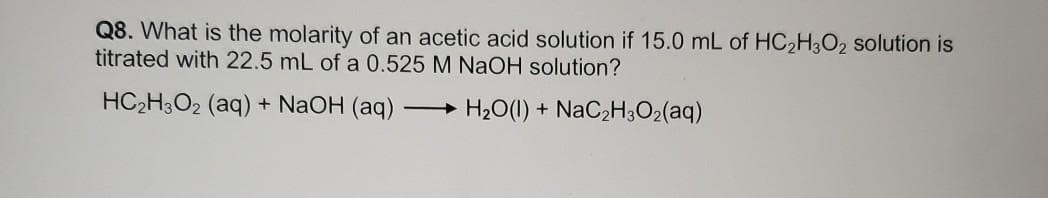 Q8. What is the molarity of an acetic acid solution if 15.0 mL of HC2H3O2 solution is
titrated with 22.5 mL of a 0.525 M NaOH solution?
HC2H3O2 (aq) + NaOH (aq)
H20(1) + NaC2H302(aq)
