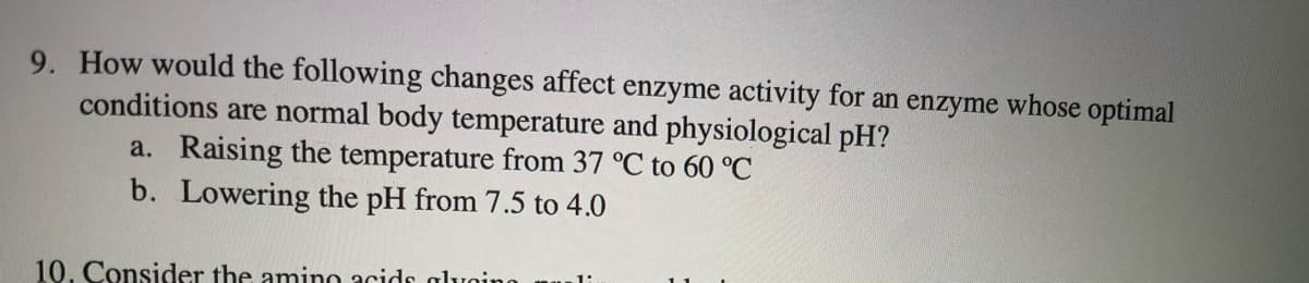 9. How would the following changes affect enzyme activity for an enzyme whose optimal
conditions are normal body temperature and physiological pH?
a. Raising the temperature from 37 °C to 60 °C
b. Lowering the pH from 7.5 to 4.0
10. Consider the amino acids alvoino

