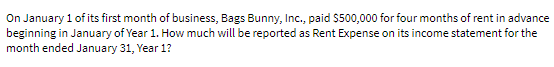 On January 1 of its first month of business, Bags Bunny, Inc., paid $500,000 for four months of rent in advance
beginning in January of Year 1. How much will be reported as Rent Expense on its income statement for the
month ended January 31, Year 1?
