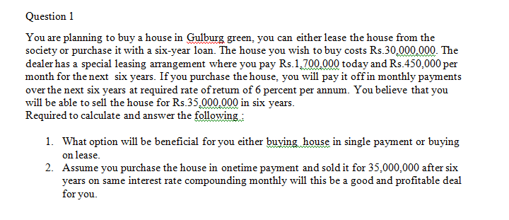 Question 1
You are planning to buy a house in Gulburg green, you can either lease the house from the
society or purchase it with a six-year loan. The house you wish to buy costs Rs.30,000.000. The
dealer has a special leasing arrangement where you pay Rs.1,700.000 today and Rs.450,000 per
month for the next six years. If you purchase the house, you will pay it off in monthly payments
over the next six years at required rate of retum of 6 percent per annum. You believe that you
will be able to sell the house for Rs.35,000.000 in six years.
Required to calculate and answer the following:
1. What option will be beneficial for you either buying house in single payment or buying
on lease.
2. Assume you purchase the house in onetime payment and sold it for 35,000,000 after six
years on same interest rate compounding monthly will this be a good and profitable deal
for you.
