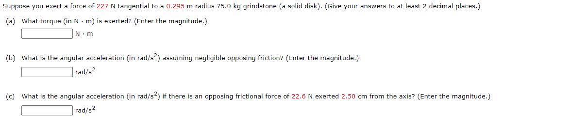 Suppose you exert a force of 227 N tangential to a 0.295 m radius 75.0 kg grindstone (a solid disk). (Give your answers to at least 2 decimal places.)
(a) What torque (in N · m) is exerted? (Enter the magnitude.)
N.m
(b) What is the angular acceleration (in rad/s?) assuming negligible opposing friction? (Enter the magnitude.)
rad/s2
(c) What is the angular acceleration (in rad/s2) if there is an opposing frictional force of 22.6 N exerted 2.50 cm from the axis? (Enter the magnitude.)
rad/s2
