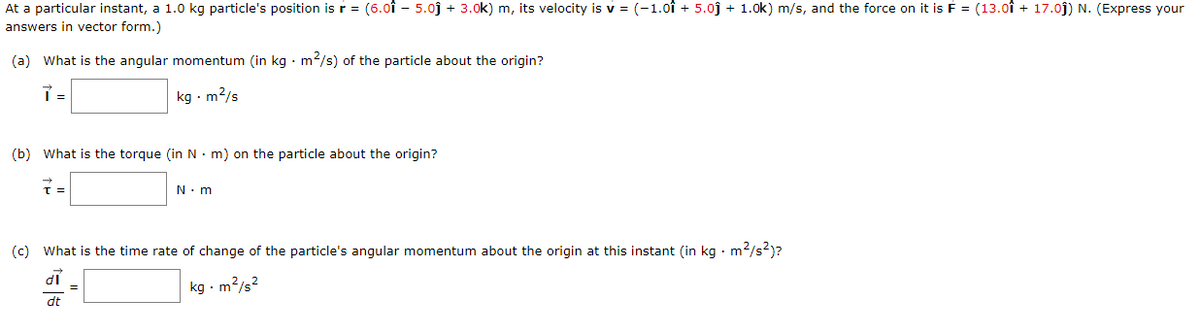 At a particular instant, a 1.0 kg particle's position is r = (6.0î – 5.0j + 3.0k) m, its velocity is v = (-1.0î + 5.0j + 1.0k) m/s, and the force on it is F = (13.0î + 17.0j) N. (Express your
answers in vector form.)
(a) What is the angular momentum (in kg · m2/s) of the particle about the origin?
kg · m2/s
(b) What is the torque (in N. m) on the particle about the origin?
N. m
(c) What is the time rate of change of the particle's angular momentum about the origin at this instant (in kg • m2/s?)?
di
kg - m?/s2
dt
