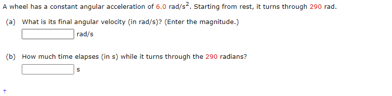 A wheel has a constant angular acceleration of 6.0 rad/s?. Starting from rest, it turns through 290 rad.
(a) What is its final angular velocity (in rad/s)? (Enter the magnitude.)
rad/s
(b) How much time elapses (in s) while it turns through the 290 radians?
