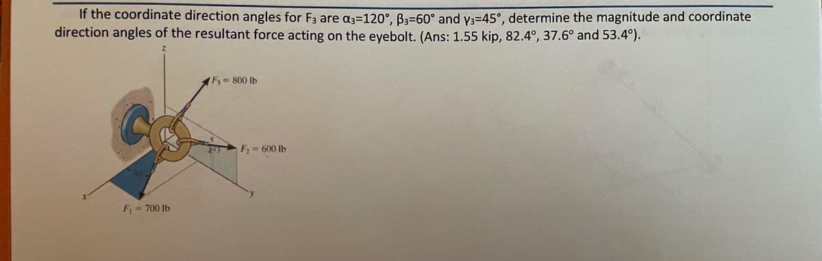 If the coordinate direction angles for F3 are α=120°, ³³=60° and y3=45°, determine the magnitude and coordinate
direction angles of the resultant force acting on the eyebolt. (Ans: 1.55 kip, 82.4°, 37.6° and 53.4°).
F₁ = 700 lb
1 F3 = 800 lb
F₂=
= 600 lb