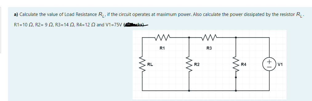 a) Calculate the value of Load Resistance R, if the circuit operates at maximum power. Also calculate the power dissipated by the resistor R .
R1=10 Q, R2= 9 Q, R3=14 Q, R4=12 Q and V1=75V ( ks)
R1
R3
RL
R2
R4
V1
