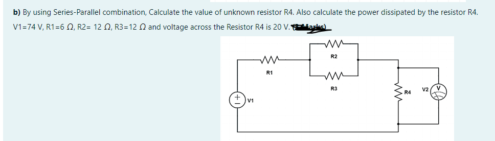 b) By using Series-Parallel combination, Calculate the value of unknown resistor R4. Also calculate the power dissipated by the resistor R4.
V1=74 V, R1=6 Q, R2= 12 Q, R3=12 Q and voltage across the Resistor R4 is 20 V. arks)
R2
R1
R3
V2
