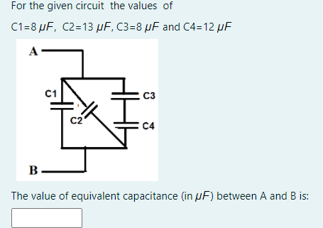 For the given circuit the values of
C1=8 µF, C2=13 µF, C3=8 µF and C4=12 µF
A
C1
C3
C2
C4
B.
The value of equivalent capacitance (in µF) between A and B is:

