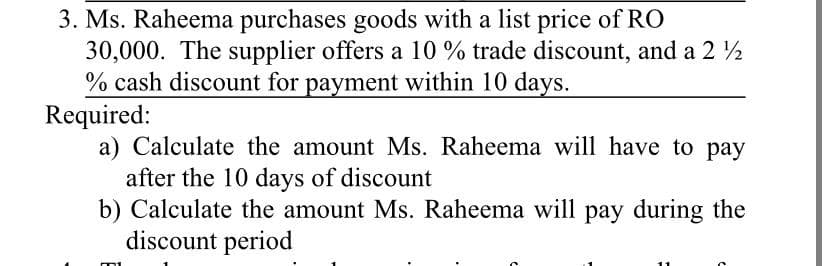 3. Ms. Raheema purchases goods with a list price of RO
30,000. The supplier offers a 10 % trade discount, and a 2 2
% cash discount for payment within 10 days.
Required:
a) Calculate the amount Ms. Raheema will have to pay
after the 10 days of discount
b) Calculate the amount Ms. Raheema will pay during the
discount period
