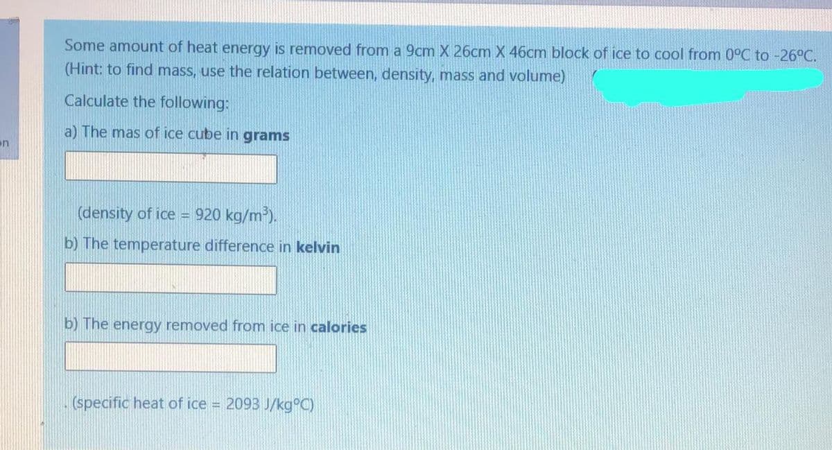 Some amount of heat energy is removed from a 9cm X 26cm X 46cm block of ice to cool from 0°C to -26°C.
(Hint: to find mass, use the relation between, density, mass and volume)
Calculate the following:
a) The mas of ice cube in grams
en
(density of ice = 920 kg/m³).
!!
b) The temperature difference in kelvin
b) The energy removed from ice in calories
(specific heat of ice = 2093 J/kg°C)
