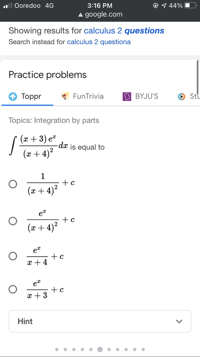 ll Ooredoo 4G
3:16 PM
@ 9 44%
A google.com
Showing results for calculus 2 questions
Search instead for calculus 2 questiona
Practice problems
О Торpr
FunTrivia
B BYJU'S
O Stu
Topics: Integration by parts
(x + 3).
(x + 4)?
- dx is equal to
1
+ c
(x + 4)²
et
+ c
(x + 4)?
et
+c
x + 4
+ c
x + 3
Hint
