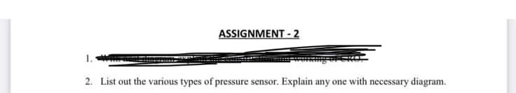 ASSIGNMENT - 2
1.
2. List out the various types of pressure sensor. Explain any one with necessary diagram.
