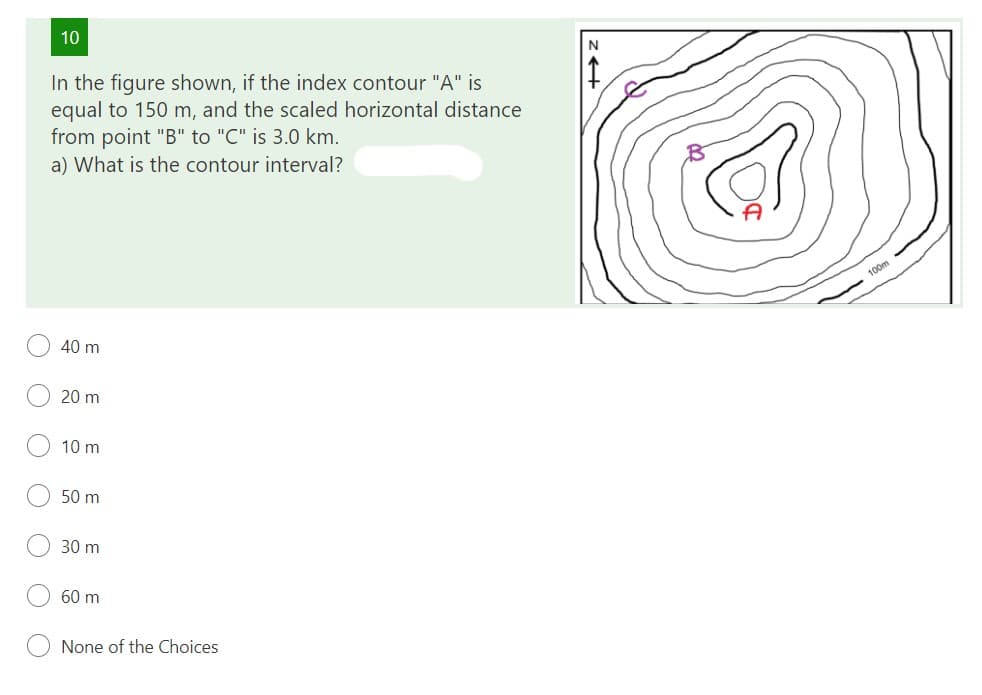 10
In the figure shown, if the index contour "A" is
equal to 150 m, and the scaled horizontal distance
from point "B" to "C" is 3.0 km.
a) What is the contour interval?
O
40 m
20 m
10 m
50 m
30 m
60 m
None of the Choices
N
100m