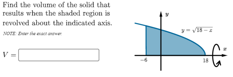 Find the volume of the solid that
results when the shaded region is
revolved about the indicated axis.
y = V18 – x
NOTE: Enter the exact answer.
V =
18
00
