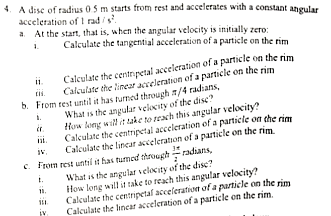 4. A disc of radius 0.5 m starts from rest and accelerates with a constant angular
acceleration of ! rad / s.
a. At the start, that is, when the angular velocity is initially zero:
i.
Calculate the tangential acceleration of a particle on the rim
ii.
Calculate the centripetal acceleration of a particle on the rim
Calculate the linear acceleration of a particle on the rim
b. From rest until it has turned through n/4 radians,
What is the angular velocity of the disc?
ii.
How long will it take to reach this angular velocity?
iii.
Calculate the centripetal acceleration of a particle on che rian
IV.
Calculate the linear acceleration of a particle on the rim.
c. From rest until it has turned through
adians,
What is the angular velocity of the disc?
How long will it take to reach this angular velocity?
Calculate the centripetaf acceferatiurn of a particle on the rim
Calculate the linear acceleration of a particle on the rim.
i.
IV.
