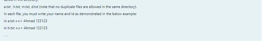 a.txt, h.txt, m.txt, d.txt (note that no duplicate files are allowed in the same directory).
In each file, you must write your name and Id as demonstrated in the below example:
in a.txt ==> Ahmad 123123
in h.txt ==> Ahmad 123123
...
