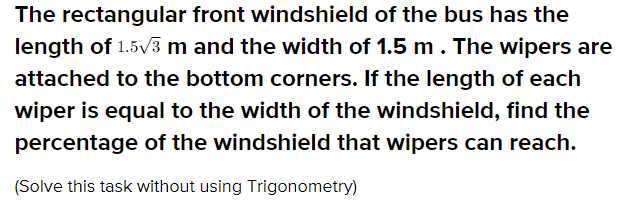 The rectangular front windshield of the bus has the
length of 1.5V3 m and the width of 1.5 m. The wipers are
attached to the bottom corners. If the length of each
wiper is equal to the width of the windshield, find the
percentage of the windshield that wipers can reach.
(Solve this task without using Trigonometry)
