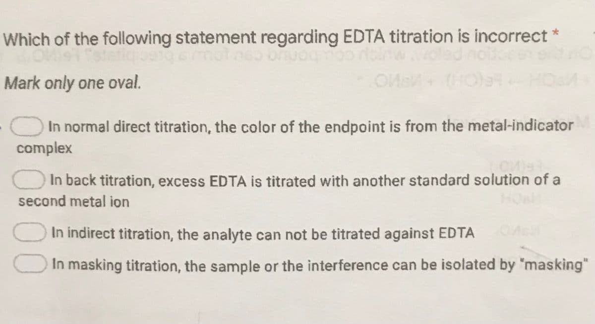 Which of the following statement regarding EDTA titration is incorrect*
Mark only one oval.
(HOS
HOSM
O In normal direct titration, the color of the endpoint is from the metal-indicator
complex
In back titration, excess EDTA is titrated with another standard solution of a
HOa
second metal ion
In indirect titration, the analyte can not be titrated against EDTA
In masking titration, the sample or the interference can be isolated by "masking"
00
