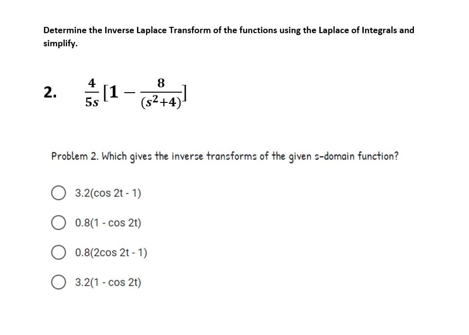Determine the Inverse Laplace Transform of the functions using the Laplace of Integrals and
simplify.
4
8
2. 1
5s
(s²+4)
Problem 2. Which gives the inverse transforms of the given s-domain function?
3.2(cos 2t - 1)
0.8(1 - cos 2t)
0.8(2cos 2t - 1)
3.2(1 - cos 2t)
