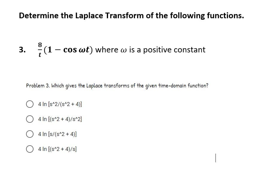 Determine the Laplace Transform of the following functions.
:(1- cos wt) where w is a positive constant
со
Problem 3. Which gives the Laplace transforms of the given time-domain function?
4 In [s^2/(s^2 + 4)]
4 In [(s^2 + 4)/s^2]
4 In [s/(s^2 + 4)]
O 4 In [(s^2 + 4)/s]
