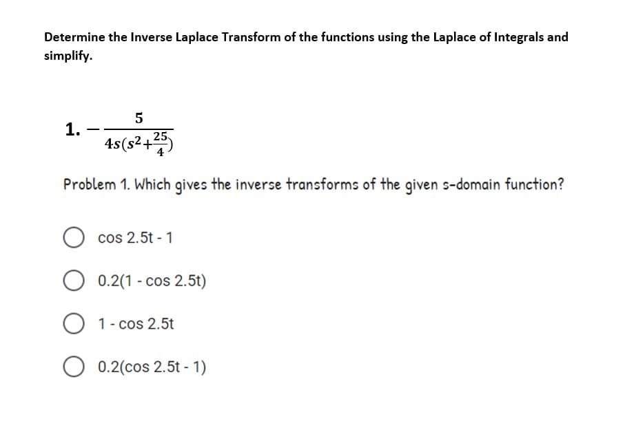 Determine the Inverse Laplace Transform of the functions using the Laplace of Integrals and
simplify.
1.
4s(s2+25)
Problem 1. Which gives the inverse transforms of the given s-domain function?
cos 2.5t - 1
0.2(1 - cos 2.5t)
O 1- cos 2.5t
0.2(cos 2.5t - 1)
