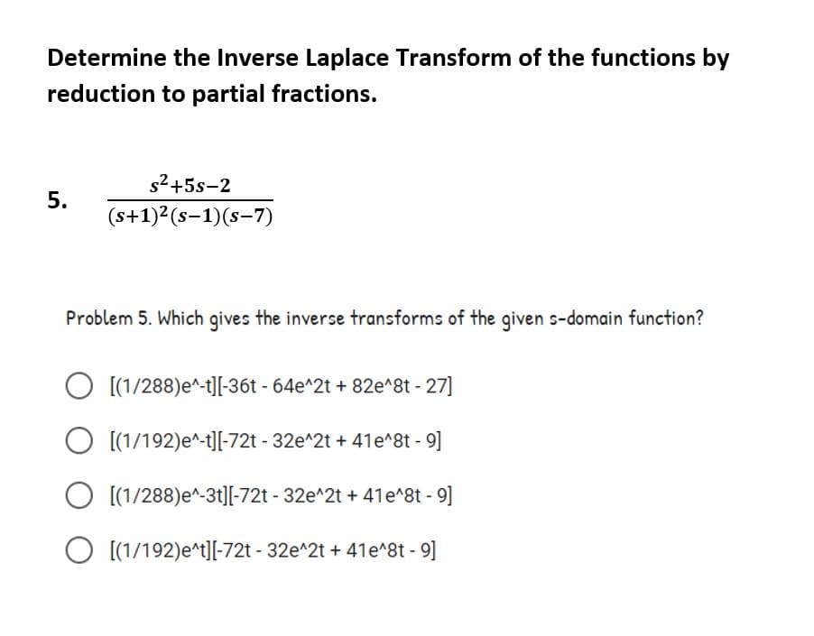 Determine the Inverse Laplace Transform of the functions by
reduction to partial fractions.
s2+5s-2
(s+1)2(s-1)(s-7)
Problem 5. Which gives the inverse transforms of the given s-domain function?
O [(1/288)e^-t][-36t - 64e^2t + 82e^8t - 27]
O [(1/192)e^-t][-72t - 32e^2t + 41e^8t - 9]
[(1/288)e^-3t][-72t - 32e^2t + 41e^8t - 9]
O [(1/192)e^t][-72t - 32e^2t + 41e^8t - 9]
5.
