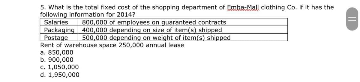 5. What is the total fixed cost of the shopping department of Emba-Mall clothing Co. if it has the
following information for 2014?
Salaries
800,000 of employees on guaranteed contracts
Packaging 400,000 depending on size of item(s) shipped
Postage
500,000 depending on weight of item(s) shipped
Rent of warehouse space 250,000 annual lease
a. 850,000
b. 900,000
c. 1,050,000
d. 1,950,000
||