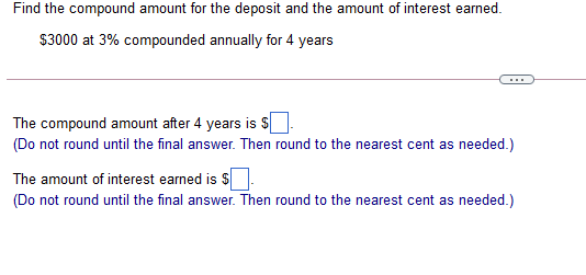 Find the compound amount for the deposit and the amount of interest earned.
$3000 at 3% compounded annually for 4 years
...
The compound amount after 4 years is $
(Do not round until the final answer. Then round to the nearest cent as needed.)
The amount of interest earned is S
(Do not round until the final answer. Then round to the nearest cent as needed.)
