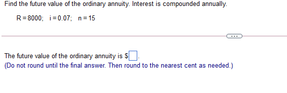 Find the future value of the ordinary annuity. Interest is compounded annually.
R= 8000; i=0.07; n= 15
The future value of the ordinary annuity is $
(Do not round until the final answer. Then round to the nearest cent as needed.)
